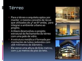 Térreo
 Para o térreo o arquiteto optou por
manter o mesmo conceito de recuo
que utilizados do 4º ao 6º andar, para
integrar o ambiente urbano ao
projeto.
 A Alaxis desenvolveu o projeto
estrutural do fechamento do térreo
com uma pele de vidro.
 A estrutura metálica é formada por
montantes de tubos redondos com
168 milímetros de diâmetro.
 Ela vence uma altura de 8,60 metros,
com 7,20 metros do piso ao teto.
 