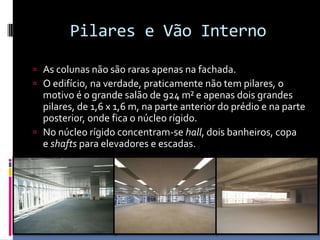 Pilares e Vão Interno
 As colunas não são raras apenas na fachada.
 O edifício, na verdade, praticamente não tem pilares, o
motivo é o grande salão de 924 m² e apenas dois grandes
pilares, de 1,6 x 1,6 m, na parte anterior do prédio e na parte
posterior, onde fica o núcleo rígido.
 No núcleo rígido concentram-se hall, dois banheiros, copa
e shafts para elevadores e escadas.
 