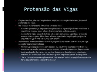 Protensão das Vigas
 Os grandes vãos, aliados à exigência do arquiteto por um pé-direito alto, levaram à
protensão das vigas.
 Daí surgiu o maior desafio estrutural, talvez da obra:
 Garantir que as forças de protensão aplicadas nas vigas longitudinais venceriam a
resistência imposta pelos pilares de 1,6 m de lado onde se apoiam.
 Aumentar a viga e a quantidade de cabos para compensar a perda de protensão
encareceria o projeto. Além disso, afetaria o pé-direito exigido pelo projeto de
arquitetura: 3,9 m livre e 2,85 m já com o forro.
 A alternativa foi encontrada na execução, cujo ciclo era de cerca de dez dias por laje,
concretar os pilares em etapas:
 Primeiro, pilares provisórios com base de 0,4 x 0,8 m no local dos definitivos e já
com toda a armação montada, sendo a menor dimensão no sentido da protensão.
 Após a aplicação das cargas e o previsto desaprumo dos pilares, o restante dos
mesmos era preenchido com concreto e graute na parte superior, estrangulada.
 "Se as colunas estivessem plenamente concretadas, reduziriam significativamente a
força de protensão no vão central da viga"
 