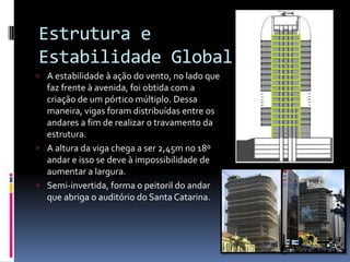 Estrutura e
Estabilidade Global
 A estabilidade à ação do vento, no lado que
faz frente à avenida, foi obtida com a
criação de um pórtico múltiplo. Dessa
maneira, vigas foram distribuídas entre os
andares a fim de realizar o travamento da
estrutura.
 A altura da viga chega a ser 2,45m no 18º
andar e isso se deve à impossibilidade de
aumentar a largura.
 Semi-invertida, forma o peitoril do andar
que abriga o auditório do Santa Catarina.
 
