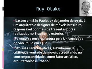 Ruy Otake
Nasceu em São Paulo, 27 de janeiro de 1938, é
um arquiteto e designer de móveis brasileiro,
responsável por mais de trezentas obras
realizadas no Brasil e no exterior.
Formou-se em arquitetura pela Universidade
de São Paulo em 1960.
São suas características, a exuberância
criativa, a vontade de inovar, acreditando na
contemporaneidade, como fator artístico,
arquitetônico e urbano.
 