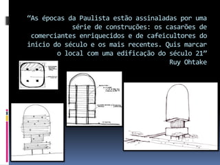 “As épocas da Paulista estão assinaladas por uma
série de construções: os casarões de
comerciantes enriquecidos e de cafeicultores do
inicio do século e os mais recentes. Quis marcar
o local com uma edificação do século 21”
Ruy Ohtake
 