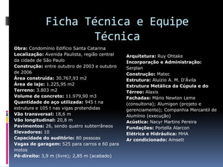 Ficha Técnica e Equipe
Técnica
Obra: Condomínio Edifício Santa Catarina
Localização: Avenida Paulista, região central
da cidade de São Paulo
Construção: entre outubro de 2003 e outubro
de 2006
Área construída: 30.767,93 m2
Área de laje: 1.225,95 m2
Terreno: 3.803 m2
Volume de concreto: 11.979,90 m3
Quantidade de aço utilizada: 945 t na
estrutura e 105 t nas vigas protendidas
Vão transversal: 18,6 m
Vão longitudinal: 20,8 m
Pavimentos: 26, sendo quatro subterrâneos
Elevadores: 10
Capacidade do auditório: 80 pessoas
Vagas de garagem: 525 para carros e 60 para
motos
Pé-direito: 3,9 m (livre); 2,85 m (acabado)
Arquitetura: Ruy Ohtake
Incorporação e Administração:
Serplan
Construção: Matec
Estrutura: Aluízio A. M. D’Ávila
Estrutura Metálica da Cúpula e do
Térreo: Alaxis
Fachadas: Mário Newton Leme
(consultoria); Alumigon (projeto e
gerenciamento); Companhia Mercantil de
Alumínio (execução)
Acústica: Nacyr Martins Pereira
Fundações: Portella Alarcon
Elétrica e Hidráulica: MHA
Ar condicionado: Amsett
 