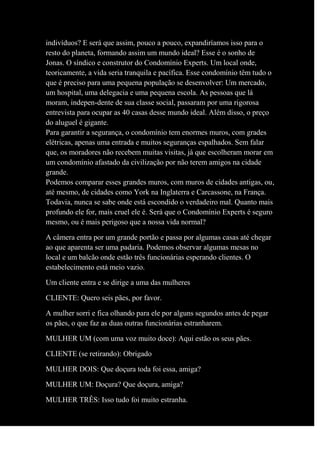 indivíduos? E será que assim, pouco a pouco, expandiríamos isso para o
resto do planeta, formando assim um mundo ideal? Esse é o sonho de
Jonas. O síndico e construtor do Condomínio Experts. Um local onde,
teoricamente, a vida seria tranquila e pacífica. Esse condomínio têm tudo o
que é preciso para uma pequena população se desenvolver: Um mercado,
um hospital, uma delegacia e uma pequena escola. As pessoas que lá
moram, indepen-dente de sua classe social, passaram por uma rigorosa
entrevista para ocupar as 40 casas desse mundo ideal. Além disso, o preço
do aluguel é gigante.
Para garantir a segurança, o condomínio tem enormes muros, com grades
elétricas, apenas uma entrada e muitos seguranças espalhados. Sem falar
que, os moradores não recebem muitas visitas, já que escolheram morar em
um condomínio afastado da civilização por não terem amigos na cidade
grande.
Podemos comparar esses grandes muros, com muros de cidades antigas, ou,
até mesmo, de cidades como York na Inglaterra e Carcassone, na França.
Todavia, nunca se sabe onde está escondido o verdadeiro mal. Quanto mais
profundo ele for, mais cruel ele é. Será que o Condomínio Experts é seguro
mesmo, ou é mais perigoso que a nossa vida normal?
A câmera entra por um grande portão e passa por algumas casas até chegar
ao que aparenta ser uma padaria. Podemos observar algumas mesas no
local e um balcão onde estão três funcionárias esperando clientes. O
estabelecimento está meio vazio.
Um cliente entra e se dirige a uma das mulheres
CLIENTE: Quero seis pães, por favor.
A mulher sorri e fica olhando para ele por alguns segundos antes de pegar
os pães, o que faz as duas outras funcionárias estranharem.
MULHER UM (com uma voz muito doce): Aqui estão os seus pães.
CLIENTE (se retirando): Obrigado
MULHER DOIS: Que doçura toda foi essa, amiga?
MULHER UM: Doçura? Que doçura, amiga?
MULHER TRÊS: Isso tudo foi muito estranha.
 