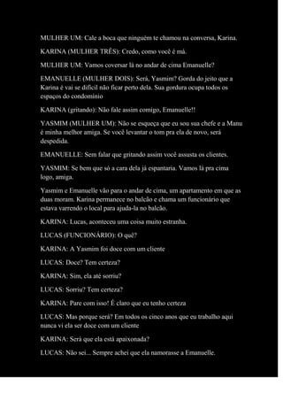 MULHER UM: Cale a boca que ninguém te chamou na conversa, Karina.
KARINA (MULHER TRÊS): Credo, como você é má.
MULHER UM: Vamos coversar lá no andar de cima Emanuelle?
EMANUELLE (MULHER DOIS): Será, Yasmim? Gorda do jeito que a
Karina é vai se difícil não ficar perto dela. Sua gordura ocupa todos os
espaços do condomínio
KARINA (gritando): Não fale assim comigo, Emanuelle!!
YASMIM (MULHER UM): Não se esqueça que eu sou sua chefe e a Manu
é minha melhor amiga. Se você levantar o tom pra ela de novo, será
despedida.
EMANUELLE: Sem falar que gritando assim você assusta os clientes.
YASMIM: Se bem que só a cara dela já espantaria. Vamos lá pra cima
logo, amiga.
Yasmim e Emanuelle vão para o andar de cima, um apartamento em que as
duas moram. Karina permanece no balcão e chama um funcionário que
estava varrendo o local para ajuda-la no balcão.
KARINA: Lucas, aconteceu uma coisa muito estranha.
LUCAS (FUNCIONÁRIO): O quê?
KARINA: A Yasmim foi doce com um cliente
LUCAS: Doce? Tem certeza?
KARINA: Sim, ela até sorriu?
LUCAS: Sorriu? Tem certeza?
KARINA: Pare com isso! É claro que eu tenho certeza
LUCAS: Mas porque será? Em todos os cinco anos que eu trabalho aqui
nunca vi ela ser doce com um cliente
KARINA: Será que ela está apaixonada?
LUCAS: Não sei... Sempre achei que ela namorasse a Emanuelle.
 