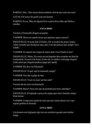 KARINA: Não... Elas nunca deram nenhum sinal de que eram um casal.
LUCAS: Ela nunca foi gentil com um homem.
KARINA: Eu sei. Mas em alguma hora a gente deve saber que bicho a
mordeu.
CENA DOIS
Yasmim e Emanuelle chegam ao quarto
YASMIM: Quem era aquele moço que apareceu agora a pouco?
EMANUELLE: O nome dele é Charles. Ele se mudou faz pouco tempo.
Achei estranho que ele passou aqui, pois é um dos poucos que sempre vai à
cidade.
YASMIM: Eu reparei nas roupas de marca dele. Esse Charles é rico?
EMANUELLE: Muito. Ele mora em um daqueles dois casarões no final do
condomínio. O outro é do Jonas. Como ele é o síndico, nem paga aluguel,
então achei que ninguém pudesse pagar por aquilo.
YASMIM: Ele deve ser bilionário!
EMANUELLE: O quê você tá tramando, amiga?
YASMIM: Vou dar o golpe do baú.
EMANUELLE: Você vai tacar um baú nele?
Yasmim dá um soco em Emanuelle
YASMIM: Burra!! Sem esse tipo de piadinha pra mim, entendeu?
EMANUELLE (Limpando o pouco de sangue que saiu): Entendi, amiga.
Pode deixar.
YASMIM: Limpa essa merda de rosto que nós vamos descer ver o que
aquela gordona tá fazendo.
CENA TRÊS
Um homem está digitando algo em seu escritório quando uma mulher
chega.
 
