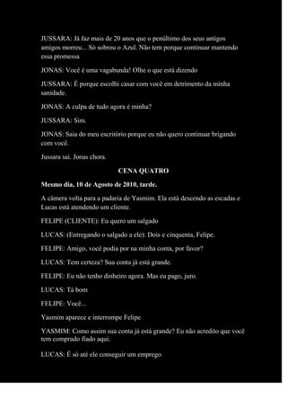 JUSSARA: Já faz mais de 20 anos que o penúltimo dos seus antigos
amigos morreu... Só sobrou o Azul. Não tem porque continuar mantendo
essa promessa
JONAS: Você é uma vagabunda! Olhe o que está dizendo
JUSSARA: É porque escolhi casar com você em detrimento da minha
sanidade.
JONAS: A culpa de tudo agora é minha?
JUSSARA: Sim.
JONAS: Saia do meu escritório porque eu não quero continuar brigando
com você.
Jussara sai. Jonas chora.
CENA QUATRO
Mesmo dia, 10 de Agosto de 2010, tarde.
A câmera volta para a padaria de Yasmim. Ela está descendo as escadas e
Lucas está atendendo um cliente.
FELIPE (CLIENTE): Eu quero um salgado
LUCAS: (Entregando o salgado a ele): Dois e cinquenta, Felipe.
FELIPE: Amigo, você podia por na minha conta, por favor?
LUCAS: Tem certeza? Sua conta já está grande.
FELIPE: Eu não tenho dinheiro agora. Mas eu pago, juro.
LUCAS: Tá bom
FELIPE: Você...
Yasmim aparece e interrompe Felipe
YASMIM: Como assim sua conta já está grande? Eu não acredito que você
tem comprado fiado aqui.
LUCAS: É só até ele conseguir um emprego
 