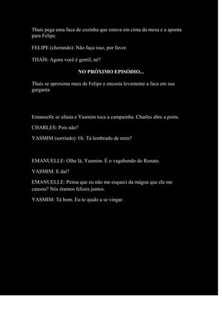 Thaís pega uma faca de cozinha que estava em cima da mesa e a aponta
para Felipe.
FELIPE (chorando): Não faça isso, por favor.
THAÍS: Agora você é gentil, né?
NO PRÓXIMO EPISÓDIO...
Thaís se aproxima mais de Felipe e encosta levemente a faca em sua
garganta
Emanuelle se afasta e Yasmim toca a campainha. Charles abre a porta.
CHARLES: Pois não?
YASMIM (sorrindo): Oi. Tá lembrado de mim?
EMANUELLE: Olhe lá, Yasmim. É o vagabundo do Renato.
YASMIM: E daí?
EMANUELLE: Pensa que eu não me esqueci da mágoa que ele me
causou? Nós éramos felizes juntos.
YASMIM: Tá bom. Eu te ajudo a se vingar.
 