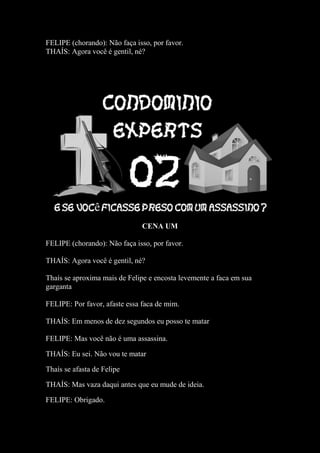 FELIPE (chorando): Não faça isso, por favor.
THAÍS: Agora você é gentil, né?
CENA UM
FELIPE (chorando): Não faça isso, por favor.
THAÍS: Agora você é gentil, né?
Thaís se aproxima mais de Felipe e encosta levemente a faca em sua
garganta
FELIPE: Por favor, afaste essa faca de mim.
THAÍS: Em menos de dez segundos eu posso te matar
FELIPE: Mas você não é uma assassina.
THAÍS: Eu sei. Não vou te matar
Thaís se afasta de Felipe
THAÍS: Mas vaza daqui antes que eu mude de ideia.
FELIPE: Obrigado.
 