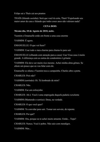 Felipe sai e Thaís cai aos prantos
THAÍS (falando sozinha): Será que você tá certa, Thaís? Expulsando seu
maior amor de casa e falando que todos esses anos não valeram nada?
CENA DOIS
Mesmo dia, 10 de Agosto de 2010, noite.
Yasmim e Emanuelle estão em frente a uma casa enorme
YASMIM: É agora.
EMANUELLE: O que vai fazer?
YASMIM: Usar todo o meu charme para chama-lo para sair
EMANUELLE (olhando com atenção para a casa): Uau! Essa casa é muito
grande. A diferença com as outras do condomínio é gritante
YASMIM: Ele deve ser muito rico mesmo. Achei minha alma gêmea. Se
afaste um pouco que eu vou falar com ele.
Emanuelle se afasta e Yasmim toca a campainha. Charles abre a porta.
CHARLES: Pois não?
YASMIM (sorrindo): Oi. Tá lembrado de mim?
CHARLES: Não.
YASMIM: Faz um esforçinho
CHARLES: Ah é. Você é uma empregada daquela padaria xexelenta
YASMIM (Mantendo o sorriso): Dona, na verdade.
CHARLES: O que você quer?
YASMIM: Te convidar para sair. Tomar um sorvete, de repente.
CHARLES: Por quê?
YASMIM: Ora, porque eu te achei muito atraente. Então... Topa?
CHARLES: Nunca. Você é pobre. Não saio com mendigos.
YASMIM: Mas...
 