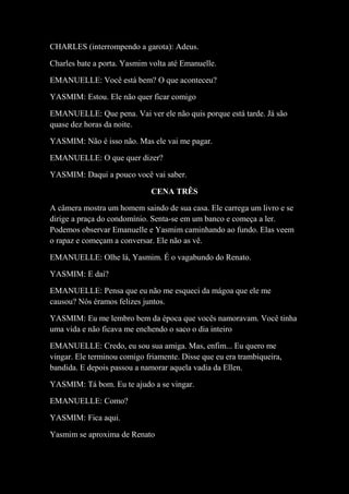 CHARLES (interrompendo a garota): Adeus.
Charles bate a porta. Yasmim volta até Emanuelle.
EMANUELLE: Você está bem? O que aconteceu?
YASMIM: Estou. Ele não quer ficar comigo
EMANUELLE: Que pena. Vai ver ele não quis porque está tarde. Já são
quase dez horas da noite.
YASMIM: Não é isso não. Mas ele vai me pagar.
EMANUELLE: O que quer dizer?
YASMIM: Daqui a pouco você vai saber.
CENA TRÊS
A câmera mostra um homem saindo de sua casa. Ele carrega um livro e se
dirige a praça do condomínio. Senta-se em um banco e começa a ler.
Podemos observar Emanuelle e Yasmim caminhando ao fundo. Elas veem
o rapaz e começam a conversar. Ele não as vê.
EMANUELLE: Olhe lá, Yasmim. É o vagabundo do Renato.
YASMIM: E daí?
EMANUELLE: Pensa que eu não me esqueci da mágoa que ele me
causou? Nós éramos felizes juntos.
YASMIM: Eu me lembro bem da época que vocês namoravam. Você tinha
uma vida e não ficava me enchendo o saco o dia inteiro
EMANUELLE: Credo, eu sou sua amiga. Mas, enfim... Eu quero me
vingar. Ele terminou comigo friamente. Disse que eu era trambiqueira,
bandida. E depois passou a namorar aquela vadia da Ellen.
YASMIM: Tá bom. Eu te ajudo a se vingar.
EMANUELLE: Como?
YASMIM: Fica aqui.
Yasmim se aproxima de Renato
 