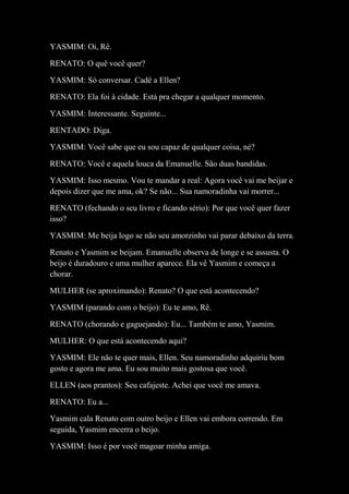 YASMIM: Oi, Rê.
RENATO: O quê você quer?
YASMIM: Só conversar. Cadê a Ellen?
RENATO: Ela foi à cidade. Está pra chegar a qualquer momento.
YASMIM: Interessante. Seguinte...
RENTADO: Diga.
YASMIM: Você sabe que eu sou capaz de qualquer coisa, né?
RENATO: Você e aquela louca da Emanuelle. São duas bandidas.
YASMIM: Isso mesmo. Vou te mandar a real: Agora você vai me beijar e
depois dizer que me ama, ok? Se não... Sua namoradinha vai morrer...
RENATO (fechando o seu livro e ficando sério): Por que você quer fazer
isso?
YASMIM: Me beija logo se não seu amorzinho vai parar debaixo da terra.
Renato e Yasmim se beijam. Emanuelle observa de longe e se assusta. O
beijo é duradouro e uma mulher aparece. Ela vê Yasmim e começa a
chorar.
MULHER (se aproximando): Renato? O que está acontecendo?
YASMIM (parando com o beijo): Eu te amo, Rê.
RENATO (chorando e gaguejando): Eu... Também te amo, Yasmim.
MULHER: O que está acontecendo aqui?
YASMIM: Ele não te quer mais, Ellen. Seu namoradinho adquiriu bom
gosto e agora me ama. Eu sou muito mais gostosa que você.
ELLEN (aos prantos): Seu cafajeste. Achei que você me amava.
RENATO: Eu a...
Yasmim cala Renato com outro beijo e Ellen vai embora correndo. Em
seguida, Yasmim encerra o beijo.
YASMIM: Isso é por você magoar minha amiga.
 