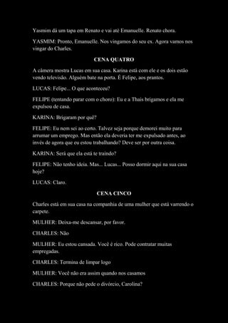 Yasmim dá um tapa em Renato e vai até Emanuelle. Renato chora.
YASMIM: Pronto, Emanuelle. Nos vingamos do seu ex. Agora vamos nos
vingar do Charles.
CENA QUATRO
A câmera mostra Lucas em sua casa. Karina está com ele e os dois estão
vendo televisão. Alguém bate na porta. É Felipe, aos prantos.
LUCAS: Felipe... O que aconteceu?
FELIPE (tentando parar com o choro): Eu e a Thais brigamos e ela me
expulsou de casa.
KARINA: Brigaram por quê?
FELIPE: Eu nem sei ao certo. Talvez seja porque demorei muito para
arrumar um emprego. Mas então ela deveria ter me expulsado antes, ao
invés de agora que eu estou trabalhando? Deve ser por outra coisa.
KARINA: Será que ela está te traindo?
FELIPE: Não tenho ideia. Mas... Lucas... Posso dormir aqui na sua casa
hoje?
LUCAS: Claro.
CENA CINCO
Charles está em sua casa na companhia de uma mulher que está varrendo o
carpete.
MULHER: Deixa-me descansar, por favor.
CHARLES: Não
MULHER: Eu estou cansada. Você é rico. Pode contratar muitas
empregadas.
CHARLES: Termina de limpar logo
MULHER: Você não era assim quando nos casamos
CHARLES: Porque não pede o divórcio, Carolina?
 