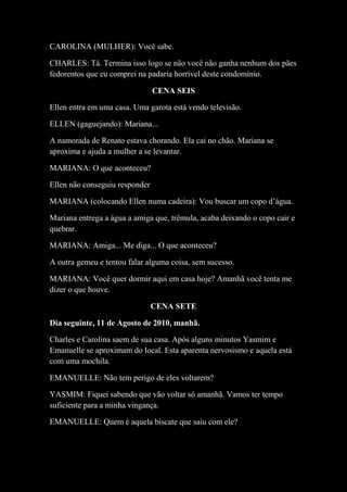 CAROLINA (MULHER): Você sabe.
CHARLES: Tá. Termina isso logo se não você não ganha nenhum dos pães
fedorentos que eu comprei na padaria horrível deste condomínio.
CENA SEIS
Ellen entra em uma casa. Uma garota está vendo televisão.
ELLEN (gaguejando): Mariana...
A namorada de Renato estava chorando. Ela cai no chão. Mariana se
aproxima e ajuda a mulher a se levantar.
MARIANA: O que aconteceu?
Ellen não conseguiu responder
MARIANA (colocando Ellen numa cadeira): Vou buscar um copo d’água.
Mariana entrega a água a amiga que, trêmula, acaba deixando o copo cair e
quebrar.
MARIANA: Amiga... Me diga... O que aconteceu?
A outra gemeu e tentou falar alguma coisa, sem sucesso.
MARIANA: Você quer dormir aqui em casa hoje? Amanhã você tenta me
dizer o que houve.
CENA SETE
Dia seguinte, 11 de Agosto de 2010, manhã.
Charles e Carolina saem de sua casa. Após alguns minutos Yasmim e
Emanuelle se aproximam do local. Esta aparenta nervosismo e aquela está
com uma mochila.
EMANUELLE: Não tem perigo de eles voltarem?
YASMIM: Fiquei sabendo que vão voltar só amanhã. Vamos ter tempo
suficiente para a minha vingança.
EMANUELLE: Quem é aquela biscate que saiu com ele?
 