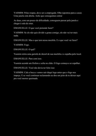 YASMIM: Pelas roupas, deve ser a empregada. Olhe (apontou para a casa).
Uma janela está aberta. Acho que conseguimos entrar
As duas, com um pouco de dificuldade, conseguem passar pela janela e
chegar à sala de estar.
EMANUELLE: O que você pretende fazer?
YASMIM: Se ele não quis dividir a grana comigo, ele não vai ter mais
nada.
EMANUELLE: Mas o que tem nessa mochila. E o que você vai fazer?
YASMIM: Fogo.
EMANUELLE: O quê?
Yasmim retira uma garrafa de álcool de sua mochila e o espalha pelo local.
EMANUELLE: Pare com isso.
Yasmim acende um fósforo e solta no chão. O fogo começa a se espalhar.
EMANUELLE: Você não devia ter feito isso
YASMIM: Cala a boca e vamos sair daqui logo antes que o fogo nos
impeça. E se você continuar reclamando eu dou um jeito de te deixar aqui
pra você morrer queimada.
 