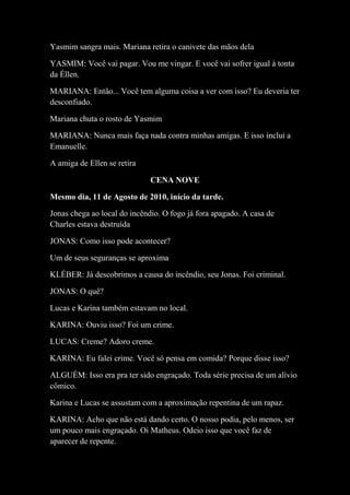 Yasmim sangra mais. Mariana retira o canivete das mãos dela
YASMIM: Você vai pagar. Vou me vingar. E você vai sofrer igual à tonta
da Éllen.
MARIANA: Então... Você tem alguma coisa a ver com isso? Eu deveria ter
desconfiado.
Mariana chuta o rosto de Yasmim
MARIANA: Nunca mais faça nada contra minhas amigas. E isso inclui a
Emanuelle.
A amiga de Ellen se retira
CENA NOVE
Mesmo dia, 11 de Agosto de 2010, início da tarde.
Jonas chega ao local do incêndio. O fogo já fora apagado. A casa de
Charles estava destruída
JONAS: Como isso pode acontecer?
Um de seus seguranças se aproxima
KLÉBER: Já descobrimos a causa do incêndio, seu Jonas. Foi criminal.
JONAS: O quê?
Lucas e Karina também estavam no local.
KARINA: Ouviu isso? Foi um crime.
LUCAS: Creme? Adoro creme.
KARINA: Eu falei crime. Você só pensa em comida? Porque disse isso?
ALGUÉM: Isso era pra ter sido engraçado. Toda série precisa de um alívio
cômico.
Karina e Lucas se assustam com a aproximação repentina de um rapaz.
KARINA: Acho que não está dando certo. O nosso podia, pelo menos, ser
um pouco mais engraçado. Oi Matheus. Odeio isso que você faz de
aparecer de repente.

 