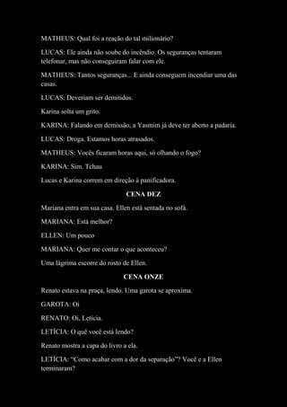 MATHEUS: Qual foi a reação do tal milionário?
LUCAS: Ele ainda não soube do incêndio. Os seguranças tentaram
telefonar, mas não conseguiram falar com ele.
MATHEUS: Tantos seguranças... E ainda conseguem incendiar uma das
casas.
LUCAS: Deveriam ser demitidos.
Karina solta um grito.
KARINA: Falando em demissão, a Yasmim já deve ter aberto a padaria.
LUCAS: Droga. Estamos horas atrasados.
MATHEUS: Vocês ficaram horas aqui, só olhando o fogo?
KARINA: Sim. Tchau
Lucas e Karina correm em direção à panificadora.
CENA DEZ
Mariana entra em sua casa. Ellen está sentada no sofá.
MARIANA: Está melhor?
ELLEN: Um pouco
MARIANA: Quer me contar o que aconteceu?
Uma lágrima escorre do rosto de Ellen.
CENA ONZE
Renato estava na praça, lendo. Uma garota se aproxima.
GAROTA: Oi
RENATO: Oi, Letícia.
LETÍCIA: O quê você está lendo?
Renato mostra a capa do livro a ela.
LETÍCIA: “Como acabar com a dor da separação”? Você e a Ellen
terminaram?

 