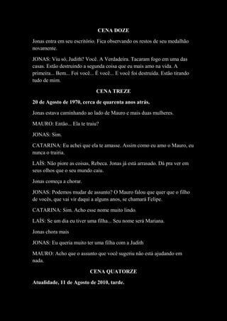 CENA DOZE
Jonas entra em seu escritório. Fica observando os restos de seu medalhão
novamente.
JONAS: Viu só, Judith? Você. A Verdadeira. Tacaram fogo em uma das
casas. Estão destruindo a segunda coisa que eu mais amo na vida. A
primeira... Bem... Foi você... É você... E você foi destruída. Estão tirando
tudo de mim.
CENA TREZE
20 de Agosto de 1970, cerca de quarenta anos atrás.
Jonas estava caminhando ao lado de Mauro e mais duas mulheres.
MAURO: Então... Ela te traiu?
JONAS: Sim.
CATARINA: Eu achei que ela te amasse. Assim como eu amo o Mauro, eu
nunca o trairia.
LAÍS: Não piore as coisas, Rebeca. Jonas já está arrasado. Dá pra ver em
seus olhos que o seu mundo caiu.
Jonas começa a chorar.
JONAS: Podemos mudar de assunto? O Mauro falou que quer que o filho
de vocês, que vai vir daqui a alguns anos, se chamará Felipe.
CATARINA: Sim. Acho esse nome muito lindo.
LAÍS: Se um dia eu tiver uma filha... Seu nome será Mariana.
Jonas chora mais
JONAS: Eu queria muito ter uma filha com a Judith
MAURO: Acho que o assunto que você sugeriu não está ajudando em
nada.
CENA QUATORZE
Atualidade, 11 de Agosto de 2010, tarde.

 