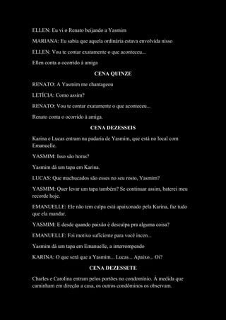 ELLEN: Eu vi o Renato beijando a Yasmim
MARIANA: Eu sabia que aquela ordinária estava envolvida nisso
ELLEN: Vou te contar exatamente o que aconteceu...
Ellen conta o ocorrido à amiga
CENA QUINZE
RENATO: A Yasmim me chantageou
LETÍCIA: Como assim?
RENATO: Vou te contar exatamente o que aconteceu...
Renato conta o ocorrido à amiga.
CENA DEZESSEIS
Karina e Lucas entram na padaria de Yasmim, que está no local com
Emanuelle.
YASMIM: Isso são horas?
Yasmim dá um tapa em Karina.
LUCAS: Que machucados são esses no seu rosto, Yasmim?
YASMIM: Quer levar um tapa também? Se continuar assim, baterei meu
recorde hoje.
EMANUELLE: Ele não tem culpa está apaixonado pela Karina, faz tudo
que ela mandar.
YASMIM: E desde quando paixão é desculpa pra alguma coisa?
EMANUELLE: Foi motivo suficiente para você incen...
Yasmim dá um tapa em Emanuelle, a interrompendo
KARINA: O que será que a Yasmim... Lucas... Apaixo... Oi?
CENA DEZESSETE
Charles e Carolina entram pelos portões no condomínio. À medida que
caminham em direção a casa, os outros condôminos os observam.

 