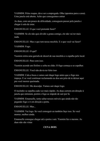 YASMIM: Pelas roupas, deve ser a empregada. Olhe (apontou para a casa).
Uma janela está aberta. Acho que conseguimos entrar
As duas, com um pouco de dificuldade, conseguem passar pela janela e
chegar à sala de estar.
EMANUELLE: O que você pretende fazer?
YASMIM: Se ele não quis dividir a grana comigo, ele não vai ter mais
nada.
EMANUELLE: Mas o que tem nessa mochila. E o que você vai fazer?
YASMIM: Fogo.
EMANUELLE: O quê?
Yasmim retira uma garrafa de álcool de sua mochila e o espalha pelo local.
EMANUELLE: Pare com isso.
Yasmim acende um fósforo e solta no chão. O fogo começa a se espalhar.
EMANUELLE: Você não devia ter feito isso
YASMIM: Cala a boca e vamos sair daqui logo antes que o fogo nos
impeça. E se você continuar reclamando eu dou um jeito de te deixar aqui
pra você morrer queimada.
EMANUELLE: Me desculpe. Vamos sair daqui logo.
O incêndio se espalha cada vez mais rápido. As duas correm em direção à
janela que entraram, porém o fogo as impede de sair por lá.
YASMIM: Emanuelle, tente saltar nossos móveis que ainda não tão
pegando fogo e ir em direção a porta.
EMANUELLE: Mas...
YASMIM: Vai logo. Se você conseguir eu também faço isso. Se você
morrer, melhor ainda.
Emanuelle consegue chegar até a porta e sair. Yasmim faz o mesmo. As
duas não são vistas
CENA DOIS

 