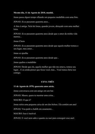 Mesmo dia, 11 de Agosto de 2010, manhã.
Jonas passa algum tempo olhando um pequeno medalhão com uma foto.
JONAS: Já se passaram quarenta anos...
A foto é antiga. Nela há Jonas, quando jovem, abraçado com uma mulher
loira.
JONAS: Já se passaram quarenta anos desde que o amor da minha vida
morreu...
Jonas Chora
JONAS: Já se passaram quarenta anos desde que aquela mulher tomou o
seu lugar, meu amor...
Jonas se ajoelha
JONAS: Já se passaram quarenta anos desde que...
Jonas quebra o medalhão
JONAS: Desde que ela, aquela mulher que não me amava, tomou seu
lugar... E eu ainda pensei que fosse você, mas... Você nunca faria isso
comigo.

CENA TRÊS
11 de Agosto de 1970, quarenta anos atrás.
Jonas conversava com um amigo em um bar.
JONAS: Mauro, quero te mostrar uma coisa...
MAURO: O que é?
Jonas retira uma pequena caixa de um dos bolsos. Ela contém um anel
JONAS: Vou pedir a Judith em casamento...
MAURO: Isso é incrível.
JONAS: E você nem sabe o quanto eu suei para conseguir esse anel.

 