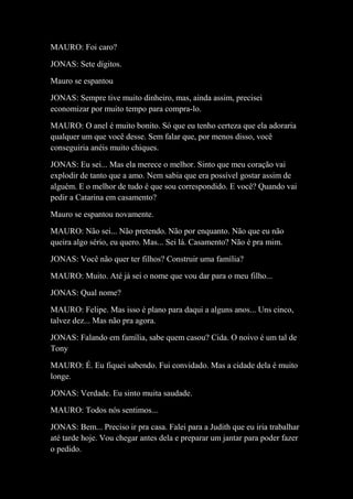MAURO: Foi caro?
JONAS: Sete dígitos.
Mauro se espantou
JONAS: Sempre tive muito dinheiro, mas, ainda assim, precisei
economizar por muito tempo para compra-lo.
MAURO: O anel é muito bonito. Só que eu tenho certeza que ela adoraria
qualquer um que você desse. Sem falar que, por menos disso, você
conseguiria anéis muito chiques.
JONAS: Eu sei... Mas ela merece o melhor. Sinto que meu coração vai
explodir de tanto que a amo. Nem sabia que era possível gostar assim de
alguém. E o melhor de tudo é que sou correspondido. E você? Quando vai
pedir a Catarina em casamento?
Mauro se espantou novamente.
MAURO: Não sei... Não pretendo. Não por enquanto. Não que eu não
queira algo sério, eu quero. Mas... Sei lá. Casamento? Não é pra mim.
JONAS: Você não quer ter filhos? Construir uma família?
MAURO: Muito. Até já sei o nome que vou dar para o meu filho...
JONAS: Qual nome?
MAURO: Felipe. Mas isso é plano para daqui a alguns anos... Uns cinco,
talvez dez... Mas não pra agora.
JONAS: Falando em família, sabe quem casou? Cida. O noivo é um tal de
Tony
MAURO: É. Eu fiquei sabendo. Fui convidado. Mas a cidade dela é muito
longe.
JONAS: Verdade. Eu sinto muita saudade.
MAURO: Todos nós sentimos...
JONAS: Bem... Preciso ir pra casa. Falei para a Judith que eu iria trabalhar
até tarde hoje. Vou chegar antes dela e preparar um jantar para poder fazer
o pedido.

 