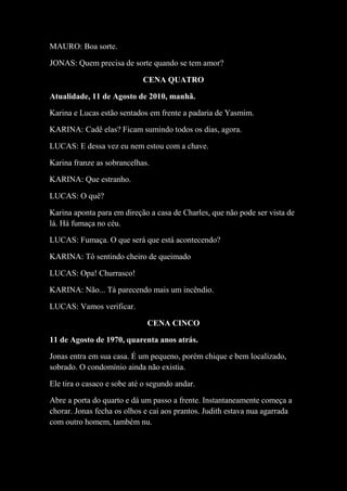 MAURO: Boa sorte.
JONAS: Quem precisa de sorte quando se tem amor?
CENA QUATRO
Atualidade, 11 de Agosto de 2010, manhã.
Karina e Lucas estão sentados em frente a padaria de Yasmim.
KARINA: Cadê elas? Ficam sumindo todos os dias, agora.
LUCAS: E dessa vez eu nem estou com a chave.
Karina franze as sobrancelhas.
KARINA: Que estranho.
LUCAS: O quê?
Karina aponta para em direção a casa de Charles, que não pode ser vista de
lá. Há fumaça no céu.
LUCAS: Fumaça. O que será que está acontecendo?
KARINA: Tô sentindo cheiro de queimado
LUCAS: Opa! Churrasco!
KARINA: Não... Tá parecendo mais um incêndio.
LUCAS: Vamos verificar.
CENA CINCO
11 de Agosto de 1970, quarenta anos atrás.
Jonas entra em sua casa. É um pequeno, porém chique e bem localizado,
sobrado. O condomínio ainda não existia.
Ele tira o casaco e sobe até o segundo andar.
Abre a porta do quarto e dá um passo a frente. Instantaneamente começa a
chorar. Jonas fecha os olhos e cai aos prantos. Judith estava nua agarrada
com outro homem, também nu.

 