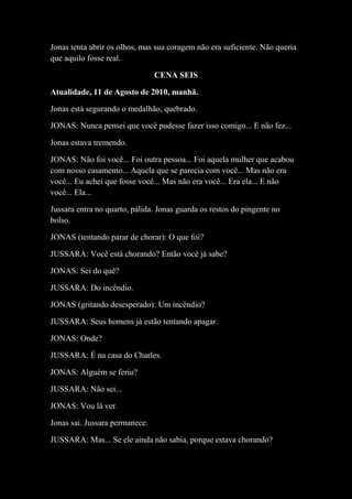 Jonas tenta abrir os olhos, mas sua coragem não era suficiente. Não queria
que aquilo fosse real.
CENA SEIS
Atualidade, 11 de Agosto de 2010, manhã.
Jonas está segurando o medalhão, quebrado.
JONAS: Nunca pensei que você pudesse fazer isso comigo... E não fez...
Jonas estava tremendo.
JONAS: Não foi você... Foi outra pessoa... Foi aquela mulher que acabou
com nosso casamento... Aquela que se parecia com você... Mas não era
você... Eu achei que fosse você... Mas não era você... Era ela... E não
você... Ela...
Jussara entra no quarto, pálida. Jonas guarda os restos do pingente no
bolso.
JONAS (tentando parar de chorar): O que foi?
JUSSARA: Você está chorando? Então você já sabe?
JONAS: Sei do quê?
JUSSARA: Do incêndio.
JONAS (gritando desesperado): Um incêndio?
JUSSARA: Seus homens já estão tentando apagar.
JONAS: Onde?
JUSSARA: É na casa do Charles.
JONAS: Alguém se feriu?
JUSSARA: Não sei...
JONAS: Vou lá ver.
Jonas sai. Jussara permanece.
JUSSARA: Mas... Se ele ainda não sabia, porque estava chorando?

 