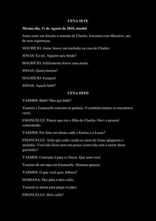 CENA SETE
Mesmo dia, 11 de Agosto de 2010, manhã
Jonas corre em direção a mansão de Charles. Encontra com Maurício, um
de seus seguranças.
MAURÍCIO: Jonas, houve um incêndio na casa do Charles.
JONAS: Eu sei. Alguém saiu ferido?
MAURÍCIO: Infelizmente houve uma morte.
JONAS: Quem morreu?
MAURÍCIO: Ezequiel
JONAS: Aquele bebê?
CENA OITO
YASMIM: Bebê? Mas que bebê?
Yasmim e Emanuelle estavam na padaria. O estabelecimento se encontrava
vazio.
EMANUELLE: Parece que era o filho do Charles. Ouvi o pessoal
comentando.
YASMIM: Por falar em idiota, cadê a Karina e o Lucas?
EMANUELLE: Acho que estão vendo os caras do Jonas apagarem o
incêndio. Você não ficou nem um pouco comovida com a morte desse
garotinho?
YASMIM: Comoção é para os fracos. Que nem você.
Yasmim dá um tapa em Emanuelle. Mariana aparece
YASMIM: O que você quer, babaca?
MARIANA: Dez pães e dois cafés.
Yasmim se afasta para pegar os pães.
EMANUELLE: Dois cafés?

 