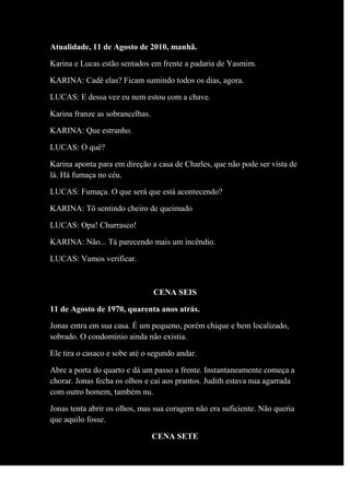Atualidade, 11 de Agosto de 2010, manhã.
Karina e Lucas estão sentados em frente a padaria de Yasmim.
KARINA: Cadê elas? Ficam sumindo todos os dias, agora.
LUCAS: E dessa vez eu nem estou com a chave.
Karina franze as sobrancelhas.
KARINA: Que estranho.
LUCAS: O quê?
Karina aponta para em direção a casa de Charles, que não pode ser vista de
lá. Há fumaça no céu.
LUCAS: Fumaça. O que será que está acontecendo?
KARINA: Tô sentindo cheiro de queimado
LUCAS: Opa! Churrasco!
KARINA: Não... Tá parecendo mais um incêndio.
LUCAS: Vamos verificar.
CENA SEIS
11 de Agosto de 1970, quarenta anos atrás.
Jonas entra em sua casa. É um pequeno, porém chique e bem localizado,
sobrado. O condomínio ainda não existia.
Ele tira o casaco e sobe até o segundo andar.
Abre a porta do quarto e dá um passo a frente. Instantaneamente começa a
chorar. Jonas fecha os olhos e cai aos prantos. Judith estava nua agarrada
com outro homem, também nu.
Jonas tenta abrir os olhos, mas sua coragem não era suficiente. Não queria
que aquilo fosse.
CENA SETE
 
