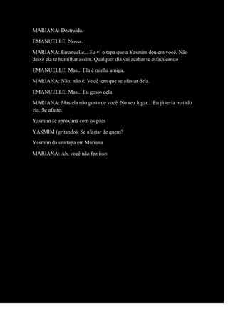 MARIANA: Destruída.
EMANUELLE: Nossa.
MARIANA: Emanuelle... Eu vi o tapa que a Yasmim deu em você. Não
deixe ela te humilhar assim. Qualquer dia vai acabar te esfaqueando
EMANUELLE: Mas... Ela é minha amiga.
MARIANA: Não, não é. Você tem que se afastar dela.
EMANUELLE: Mas... Eu gosto dela
MARIANA: Mas ela não gosta de você. No seu lugar... Eu já teria matado
ela. Se afaste.
Yasmim se aproxima com os pães
YASMIM (gritando): Se afastar de quem?
Yasmim dá um tapa em Mariana
MARIANA: Ah, você não fez isso.
 