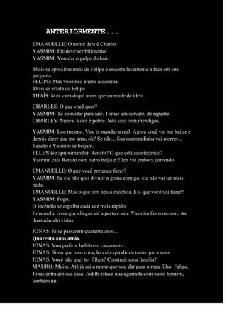 ANTERIORMENTE...
EMANUELLE: O nome dele é Charles
YASMIM: Ele deve ser bilionário!
YASMIM: Vou dar o golpe do baú.
Thaís se aproxima mais de Felipe e encosta levemente a faca em sua
garganta
FELIPE: Mas você não é uma assassina.
Thaís se afasta de Felipe
THAÍS: Mas vaza daqui antes que eu mude de ideia.
CHARLES: O que você quer?
YASMIM: Te convidar para sair. Tomar um sorvete, de repente.
CHARLES: Nunca. Você é pobre. Não saio com mendigos.
YASMIM: Isso mesmo. Vou te mandar a real: Agora você vai me beijar e
depois dizer que me ama, ok? Se não... Sua namoradinha vai morrer...
Renato e Yasmim se beijam.
ELLEN (se aproximando): Renato? O que está acontecendo?
Yasmim cala Renato com outro beijo e Ellen vai embora correndo.
EMANUELLE: O que você pretende fazer?
YASMIM: Se ele não quis dividir a grana comigo, ele não vai ter mais
nada.
EMANUELLE: Mas o que tem nessa mochila. E o que você vai fazer?
YASMIM: Fogo.
O incêndio se espalha cada vez mais rápido.
Emanuelle consegue chegar até a porta e sair. Yasmim faz o mesmo. As
duas não são vistas
JONAS: Já se passaram quarenta anos...
Quarenta anos atrás.
JONAS: Vou pedir a Judith em casamento...
JONAS: Sinto que meu coração vai explodir de tanto que a amo.
JONAS: Você não quer ter filhos? Construir uma família?
MAURO: Muito. Até já sei o nome que vou dar para o meu filho: Felipe.
Jonas entra em sua casa. Judith estava nua agarrada com outro homem,
também nu.
 