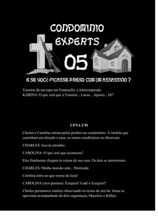 Yasmim dá um tapa em Emanuelle, a interrompendo
KARINA: O que será que a Yasmim... Lucas... Apaixo... Oi?
CENA UM
Charles e Carolina entram pelos portões no condomínio. À medida que
caminham em direção a casa, os outros condôminos os observam.
CHARLES: Isso tá estranho.
CAROLINA: O que será que aconteceu?
Eles finalmente chegam às ruínas de sua casa. Os dois se aterrorizam.
CHARLES: Minha mansão está... Destruída.
Carolina entra no que restou do local
CAROLINA (Aos prantos): Ezequiel! Cadê o Ezequiel?
Charles permanece estático observando os restos de seu lar. Jonas se
aproxima acompanhado de dois seguranças, Maurício e Kléber.
 
