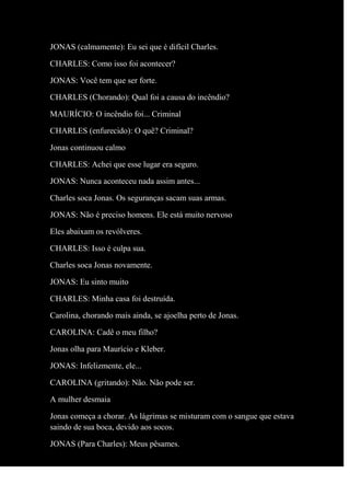 JONAS (calmamente): Eu sei que é difícil Charles.
CHARLES: Como isso foi acontecer?
JONAS: Você tem que ser forte.
CHARLES (Chorando): Qual foi a causa do incêndio?
MAURÍCIO: O incêndio foi... Criminal
CHARLES (enfurecido): O quê? Criminal?
Jonas continuou calmo
CHARLES: Achei que esse lugar era seguro.
JONAS: Nunca aconteceu nada assim antes...
Charles soca Jonas. Os seguranças sacam suas armas.
JONAS: Não é preciso homens. Ele está muito nervoso
Eles abaixam os revólveres.
CHARLES: Isso é culpa sua.
Charles soca Jonas novamente.
JONAS: Eu sinto muito
CHARLES: Minha casa foi destruída.
Carolina, chorando mais ainda, se ajoelha perto de Jonas.
CAROLINA: Cadê o meu filho?
Jonas olha para Maurício e Kleber.
JONAS: Infelizmente, ele...
CAROLINA (gritando): Não. Não pode ser.
A mulher desmaia
Jonas começa a chorar. As lágrimas se misturam com o sangue que estava
saindo de sua boca, devido aos socos.
JONAS (Para Charles): Meus pêsames.
 