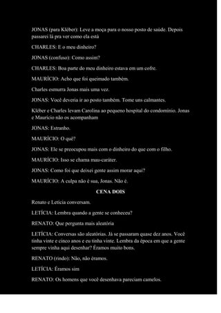 JONAS (para Kléber): Leve a moça para o nosso posto de saúde. Depois
passarei lá pra ver como ela está
CHARLES: E o meu dinheiro?
JONAS (confuso): Como assim?
CHARLES: Boa parte do meu dinheiro estava em um cofre.
MAURÍCIO: Acho que foi queimado também.
Charles esmurra Jonas mais uma vez.
JONAS: Você deveria ir ao posto também. Tome uns calmantes.
Kléber e Charles levam Carolina ao pequeno hospital do condomínio. Jonas
e Maurício não os acompanham
JONAS: Estranho.
MAURÍCIO: O quê?
JONAS: Ele se preocupou mais com o dinheiro do que com o filho.
MAURÍCIO: Isso se chama mau-caráter.
JONAS: Como foi que deixei gente assim morar aqui?
MAURÍCIO: A culpa não é sua, Jonas. Não é.
CENA DOIS
Renato e Letícia conversam.
LETÍCIA: Lembra quando a gente se conheceu?
RENATO: Que pergunta mais aleatória
LETÍCIA: Conversas são aleatórias. Já se passaram quase dez anos. Você
tinha vinte e cinco anos e eu tinha vinte. Lembra da época em que a gente
sempre vinha aqui desenhar? Éramos muito bons.
RENATO (rindo): Não, não éramos.
LETÍCIA: Éramos sim
RENATO: Os homens que você desenhava pareciam camelos.
 