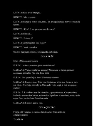 LETÍCIA: Essa era a intenção.
RENATO: Não era nada.
LETÍCIA: Nunca te contei isso, mas... Eu era apaixonada por você naquele
tempo.
RENATO: Sério? E porque nunca se declarou?
LETÌCIA: Não sei...
RENATO: E ainda é?
LETÍCIA (embaraçada): Sou o quê?
RENATO: Você entendeu.
Os dois ficam em silêncio. Em seguida, se beijam.
CENA TRÊS
Ellen e Mariana conversam
ELLEN: Lembra quando a gente se conheceu?
MARIANA: Vamos mudar de assunto? Não quero te beijar que nem
aconteceu com eles. Não sou desse time
ELLEN: Eles quem? Que time? Não estou entendo.
MARIANA: Esquece isso. Toda essa história de série, que é escrita para
um blog... Você não entenderia. Mas, pelo visto, você já está um pouco
melhor.
ELLEN: É. E também nem foi tão ruim o que aconteceu. Comparado ao
incêndio na casa do Charles, minha vida é perfeita. Além disso, tenho mais
o que fazer, ao invés de ficar chorando.
MARIANA: É assim que se fala.
CENA QUATRO
Felipe está varrendo o chão do bar do Azul. Thaís entra no
estabelecimento.
THAÍS: Oi
 