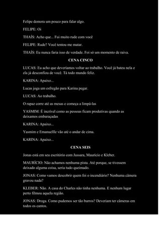 Felipe demora um pouco para falar algo.
FELIPE: Oi
THAÍS: Acho que... Fui muito rude com você
FELIPE: Rude? Você tentou me matar.
THAÍS: Eu nunca faria isso de verdade. Foi só um momento de raiva.
CENA CINCO
LUCAS: Eu acho que deveríamos voltar ao trabalho. Você já bateu nela e
ela já desconfiou de você. Tá todo mundo feliz.
KARINA: Apaixo...
Lucas joga um esfregão para Karina pegar.
LUCAS: Ao trabalho.
O rapaz corre até as mesas e começa a limpá-las
YASMIM: É incrível como as pessoas ficam produtivas quando as
deixamos embaraçadas
KARINA: Apaixo...
Yasmim e Emanuellle vão até o andar de cima.
KARINA: Apaixo...
CENA SEIS
Jonas está em seu escritório com Jussara, Maurício e Kleber.
MAURÍCIO: Não achamos nenhuma pista. Até porque, se tivessem
deixado alguma coisa, seria tudo queimado.
JONAS: Como vamos descobrir quem foi o incendiário? Nenhuma câmera
gravou nada?
KLEBER: Não. A casa do Charles não tinha nenhuma. E nenhum lugar
perto filmou aquela região.
JONAS: Droga. Como pudemos ser tão burros? Deveriam ter câmeras em
todos os cantos.
 
