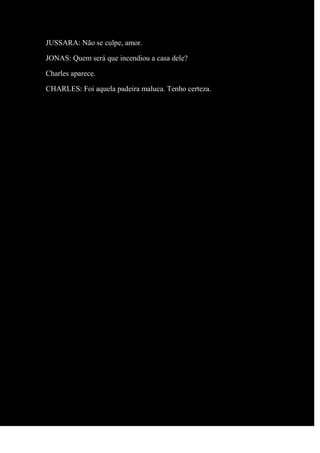 JUSSARA: Não se culpe, amor.
JONAS: Quem será que incendiou a casa dele?
Charles aparece.
CHARLES: Foi aquela padeira maluca. Tenho certeza.
 