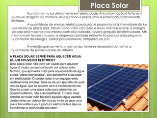 Transformam a luz diretamente em eletricidade. A transformação é feita sem
qualquer desgaste de material, assegurando à placa uma durabilidade praticamente
ilimitada.
A quantidade de energia elétrica produzida é proporcional à intensidade da luz
que incide na placa solar. Desse modo, com céu claro e sol ou mormaço forte, a energia
gerada será máxima, mas mesmo com céu nublado, haverá geração de eletricidade. Até
mesmo com tempo chuvoso, a pequena claridade existente irá produzir uma pequena
quantidade de energia. Utilizar posteriormente lâmpadas de LED
A medida que aumenta a demanda, torna-se necessário aumentar a
quantidade de painéis solares do sistema.
A PLACA SOLAR SERVE PARA AQUECER ÁGUA
OU UM CHUVEIRO ELÉTRICO?
Uma placa solar não deve ser usada para aquecer
água. É muito comum confundir um coletor solar
térmico, que aproveita o sol para aquecimento de água
e uma "placa fotovoltáica", que transforma a luz solar
em eletricidade. O coletor solar é um equipamento
relativamente simples: trata-se de um aparelho do qual
circula água, que se aquece com a incidência do sol.
Quanto a usar uma placa solar para alimentar um
chuveiro elétrico, não é aconselhável. É muito mais
simples (e muito mais barato!) aquecer água usando
diretamente um coletor térmico ao invés de usar uma
placa fotovoltáica para produzir eletricidade e depois
transformar a eletricidade em calor.
Placa Solar
 