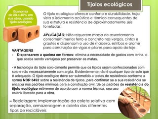 O tijolo ecológico oferece conforto e durabilidade, haja
vista o isolamento acústico e térmico consequentes de
sua estrutura e resistência de aproximadamente seis
toneladas.
APLICAÇÃO: Não requerem massa de assentamento
consomem menos ferro e concreto nas vergas, cintas e
grautes e dispensam o uso de madeira, estribos e arame
para construção de vigas e pilares para apoio da laje.
VANTAGENS
- Dispensarem a queima em fornos: elimina a necessidade de gastos com lenha, o
que acaba sendo vantajoso por preservar as matas.
- A tecnologia do tijolo solo-cimento permite que os tijolos sejam confeccionados com
solo e não necessariamente com argila. Evidentemente não é qualquer tipo de solo que
é adequado. O tijolo ecológico deve ser submetido a testes de resistência conforme a
norma NBR 8492 sobre a resistência de tijolos, para confirmar se a sua resistência se
encaixa nos padrões mínimos para a construção civil. Se os padrões de resistência do
tijolo ecológico estiverem de acordo com a norma técnica, seu uso
estará liberado para a obra.
Tijolos ecológicos
– Reciclagem: Implementação da coleta seletiva com
separação, armazenagem e coleta dos diferentes
tipos de recicláveis
 