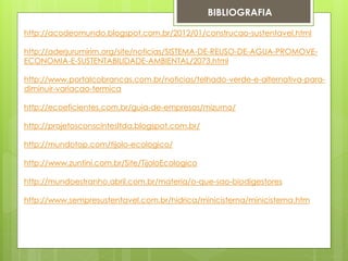 BIBLIOGRAFIA
http://acodeomundo.blogspot.com.br/2012/01/construcao-sustentavel.html
http://aderjurumirim.org/site/noticias/SISTEMA-DE-REUSO-DE-AGUA-PROMOVE-
ECONOMIA-E-SUSTENTABILIDADE-AMBIENTAL/2073.html
http://www.portalcobrancas.com.br/noticias/telhado-verde-e-alternativa-para-
diminuir-variacao-termica
http://ecoeficientes.com.br/guia-de-empresas/mizumo/
http://projetosconscintesltda.blogspot.com.br/
http://mundotop.com/tijolo-ecologico/
http://www.zuntini.com.br/Site/TijoloEcologico
http://mundoestranho.abril.com.br/materia/o-que-sao-biodigestores
http://www.sempresustentavel.com.br/hidrica/minicisterna/minicisterna.htm
 