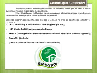 A incorpora práticas e tecnologias dentro de um projeto de construção, de forma a reduzir
ou eliminar impactos negativos no meio ambiente.
Hoje, já há algumas certificações para a aplicação de adequadas regras e procedimentos,
permitindo que esses projetos tornem realmente sustentáveis.
Segundo os sistemas de certificação que são referência na área de construção sustentável
no mundo .
- LEED (Leadership in Environmental and Energy Design- EUA);
- HQE (Haute Qualité Environnementale - França) ;
- BREEAM (Building Research Establishment Environmental Assessment Method – Inglaterra);
- Green Star (Austrália);
- (CBCS) Conselho Brasileiro de Construção Sustentável ;
Construção sustentável
 