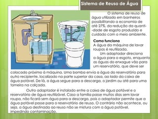 Sistema de Reuso de Água
O sistema de reuso de
água utilizado em banheiros
possibilitando a economia de
até 27%, da redução da quanti-
-dade de esgoto produzido e
cuidado com o meio ambiente.
Outro adaptador é instalado entre a caixa de água potável e o
reservatório de água reutilizável. Caso a família passe muitos dias sem lavar
roupa, não ficará sem água para a descarga, pois o adaptador permite que a
água potável passe para o reservatório de reuso. O contrário não acontece, ou
seja, a água destinada ao reuso não se mistura com a água potável,
impedindo contaminação.
Como funciona
A água da máquina de lavar
roupas é reutilizada.
Um adaptador direciona
a água para o esgoto, enquanto
as águas do enxague vão para
um reservatório, que deve ser
colocado próximo à máquina. Uma bomba envia a água do reservatório para
outro recipiente, localizado na parte superior da casa, ao lado da caixa de
água potável. De lá, a água segue para a descarga, o jardim ou até para uma
torneira na calçada.
 