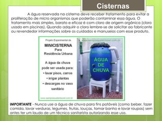 Cisternas
A água reservada na cisterna deve receber tratamento para evitar a
proliferação de micro organismos que poderão contaminar essa água. O
tratamento mais simples, barato e eficaz é com cloro de origem orgânica (cloro
usado em piscinas). Quando adquirir o cloro lembre-se de solicitar ao fabricante
ou revendedor informações sobre os cuidados e manuseios com esse produto.
IMPORTANTE - Nunca use a água de chuva para fins potáveis (como beber, fazer
comida, lavar verduras, legumes, frutas, louças, tomar banho e lavar roupas) sem
antes ter um laudo de um técnico sanitarista autorizando esse uso.
 