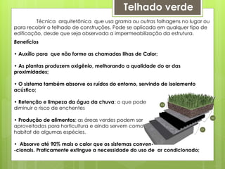 Telhado verde
Técnica arquitetônica que usa grama ou outras folhagens no lugar ou
para recobrir o telhado de construções. Pode se aplicada em qualquer tipo de
edificação, desde que seja observada a impermeabilização da estrutura.
Benefícios
• Auxílio para que não forme as chamadas Ilhas de Calor;
• As plantas produzem oxigênio, melhorando a qualidade do ar das
proximidades;
• O sistema também absorve os ruídos do entorno, servindo de isolamento
acústico;
• Retenção e limpeza da água da chuva: o que pode
diminuir o risco de enchentes
• Produção de alimentos: as áreas verdes podem ser
aproveitadas para horticultura e ainda servem como
habitat de algumas espécies.
• Absorve até 90% mais o calor que os sistemas conven-
-cionais. Praticamente extingue a necessidade do uso de ar condicionado;
 