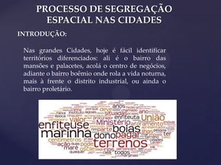 PROCESSO DE SEGREGAÇÃO
ESPACIAL NAS CIDADES
INTRODUÇÃO:
Nas grandes Cidades, hoje é fácil identificar
territórios diferenciados: ali é o bairro das
mansões e palacetes, acolá o centro de negócios,
adiante o bairro boêmio onde rola a vida noturna,
mais à frente o distrito industrial, ou ainda o
bairro proletário.

 