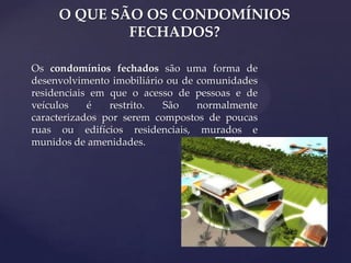 O QUE SÃO OS CONDOMÍNIOS
FECHADOS?
Os condomínios fechados são uma forma de
desenvolvimento imobiliário ou de comunidades
residenciais em que o acesso de pessoas e de
veículos
é
restrito.
São
normalmente
caracterizados por serem compostos de poucas
ruas ou edifícios residenciais, murados e
munidos de amenidades.

 