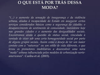 O QUE ESTÁ POR TRÁS DESSA
MODA?
“(...) o aumento da sensação de insegurança e da violência
urbana, aliadas à incapacidade do Estado em assegurar certos
serviços considerados básicos como a segurança do cidadão; o
desaparecimento do sentimento de comunidade, inexistente hoje
nas grandes cidades e o aumento das desigualdades sociais.
Encontramos ainda a questão do status social, vinculada à
vontade de viver sob uma certa homogeneidade social por parte
de alguns grupos sociais. Assim como o desejo de ter um maior
contato com a “natureza” ou um estilo de vida diferente, o que
levou os promotores imobiliários a desenvolver uma nova
“moda” urbana influenciada pelos modelos de urbanização norteamericanos”. Cunha et al. (2003).

 