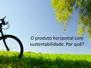 O produto horizontal com sustentabilidade.Por quê?