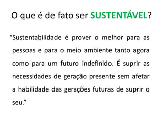 O que é de fato ser SUSTENTÁVEL?  “Sustentabilidade é prover o melhor para as pessoas e para o meio ambiente tanto agora como para um futuro indefinido. É suprir as necessidades de geração presente sem afetar a habilidade das gerações futuras de suprir o seu.” 
